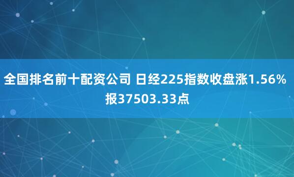 全国排名前十配资公司 日经225指数收盘涨1.56% 报37503.33点