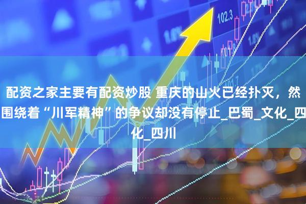 配资之家主要有配资炒股 重庆的山火已经扑灭，然而围绕着“川军精神”的争议却没有停止_巴蜀_文化_四川