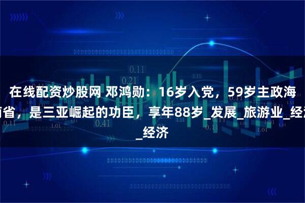 在线配资炒股网 邓鸿勋：16岁入党，59岁主政海南省，是三亚崛起的功臣，享年88岁_发展_旅游业_经济