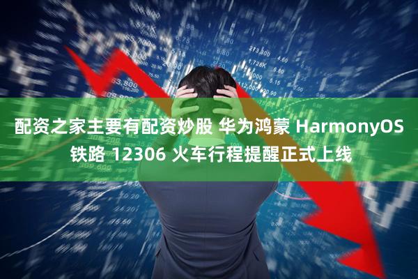 配资之家主要有配资炒股 华为鸿蒙 HarmonyOS 铁路 12306 火车行程提醒正式上线
