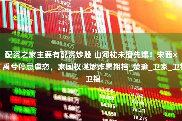 配资之家主要有配资炒股 山河枕未播先爆！宋茜×丁禹兮停忌虐恋，家国权谋燃炸暑期档_楚瑜_卫家_卫韫