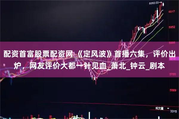 配资首富股票配资网 《定风波》首播六集，评价出炉，网友评价大都一针见血_萧北_钟云_剧本