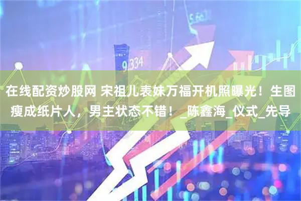 在线配资炒股网 宋祖儿表妹万福开机照曝光！生图瘦成纸片人，男主状态不错！_陈鑫海_仪式_先导