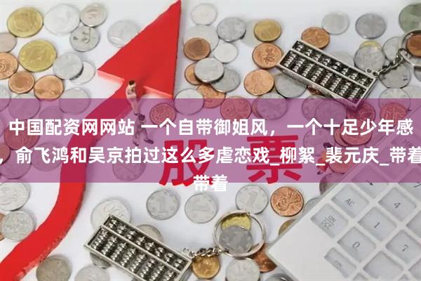 中国配资网网站 一个自带御姐风，一个十足少年感，俞飞鸿和吴京拍过这么多虐恋戏_柳絮_裴元庆_带着