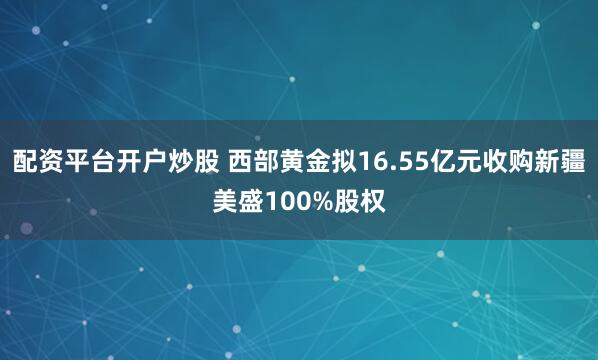 配资平台开户炒股 西部黄金拟16.55亿元收购新疆美盛100%股权