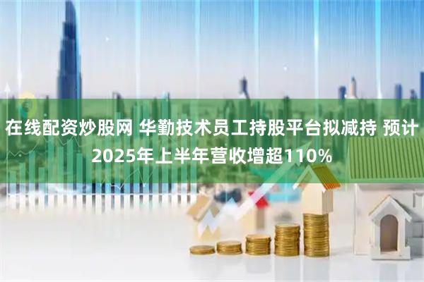 在线配资炒股网 华勤技术员工持股平台拟减持 预计2025年上半年营收增超110%