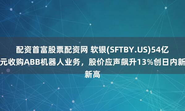 配资首富股票配资网 软银(SFTBY.US)54亿美元收购ABB机器人业务，股价应声飙升13%创日内新高