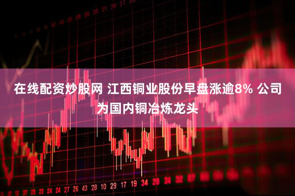 在线配资炒股网 江西铜业股份早盘涨逾8% 公司为国内铜冶炼龙头