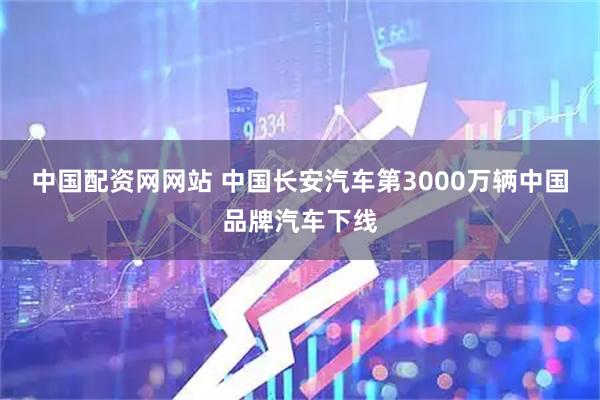 中国配资网网站 中国长安汽车第3000万辆中国品牌汽车下线